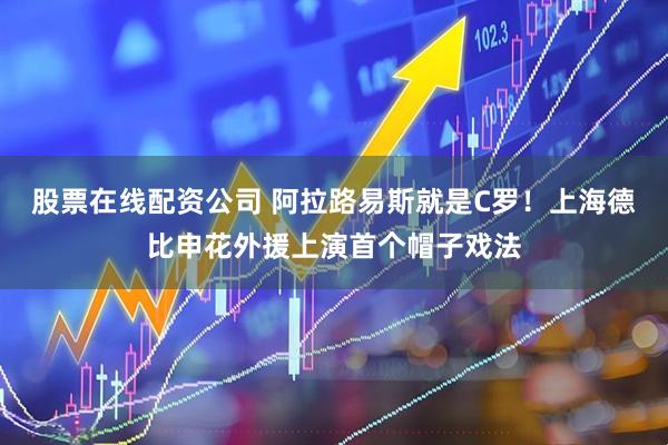 股票在线配资公司 阿拉路易斯就是C罗！上海德比申花外援上演首个帽子戏法