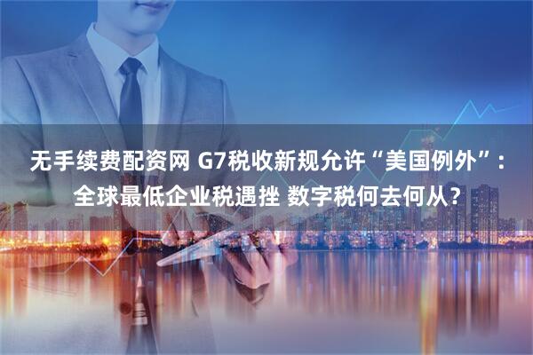 无手续费配资网 G7税收新规允许“美国例外”：全球最低企业税遇挫 数字税何去何从？