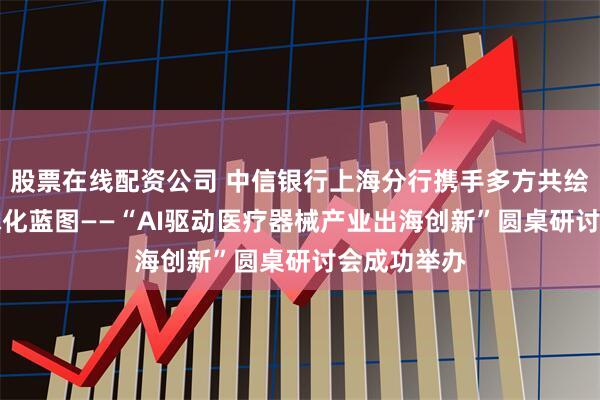 股票在线配资公司 中信银行上海分行携手多方共绘AI医疗全球化蓝图——“AI驱动医疗器械产业出海创新”圆桌研讨会成功举办