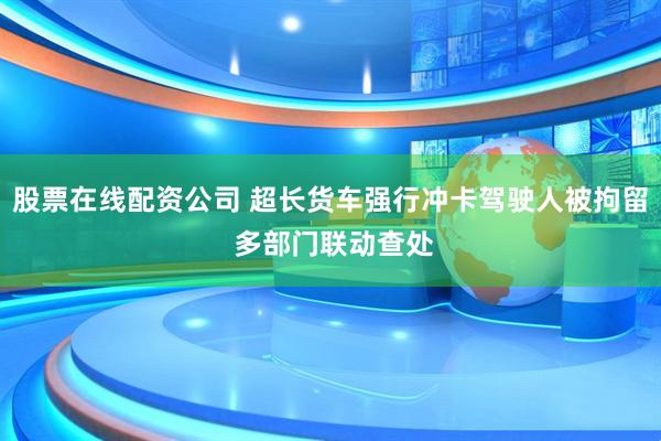 股票在线配资公司 超长货车强行冲卡驾驶人被拘留 多部门联动查处