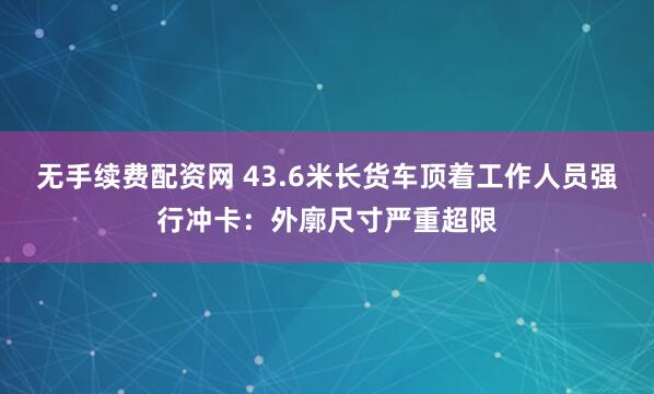 无手续费配资网 43.6米长货车顶着工作人员强行冲卡：外廓尺寸严重超限