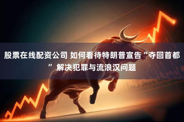 股票在线配资公司 如何看待特朗普宣告“夺回首都” 解决犯罪与流浪汉问题