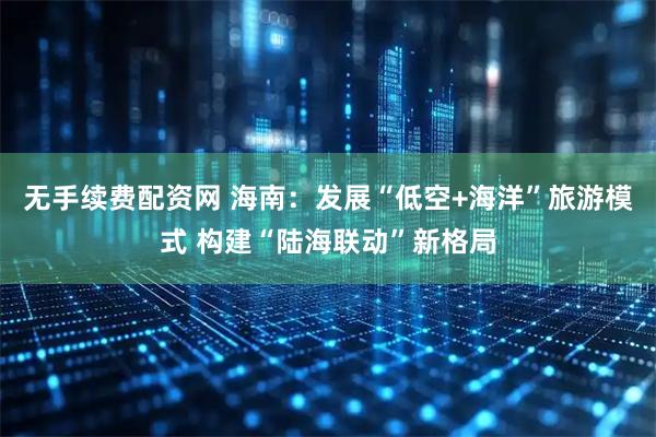 无手续费配资网 海南：发展“低空+海洋”旅游模式 构建“陆海联动”新格局
