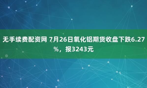 无手续费配资网 7月26日氧化铝期货收盘下跌6.27%，报3243元