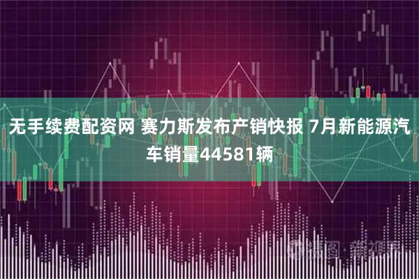无手续费配资网 赛力斯发布产销快报 7月新能源汽车销量44581辆