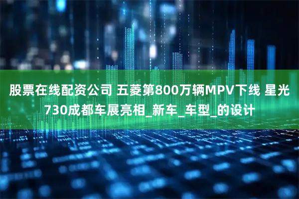 股票在线配资公司 五菱第800万辆MPV下线 星光730成都车展亮相_新车_车型_的设计