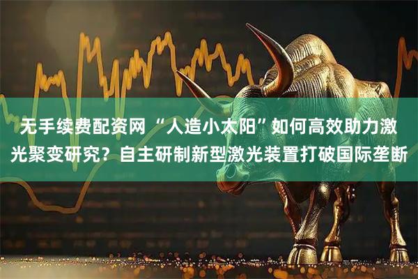 无手续费配资网 “人造小太阳”如何高效助力激光聚变研究？自主研制新型激光装置打破国际垄断