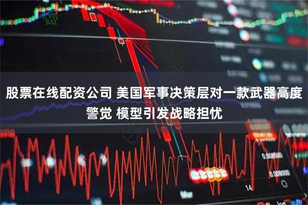 股票在线配资公司 美国军事决策层对一款武器高度警觉 模型引发战略担忧