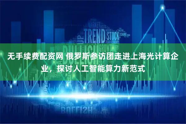 无手续费配资网 俄罗斯参访团走进上海光计算企业，探讨人工智能算力新范式