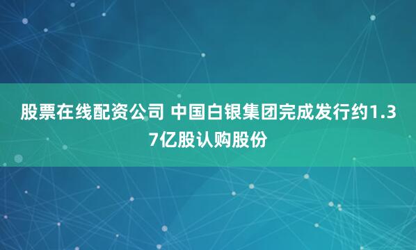 股票在线配资公司 中国白银集团完成发行约1.37亿股认购股份