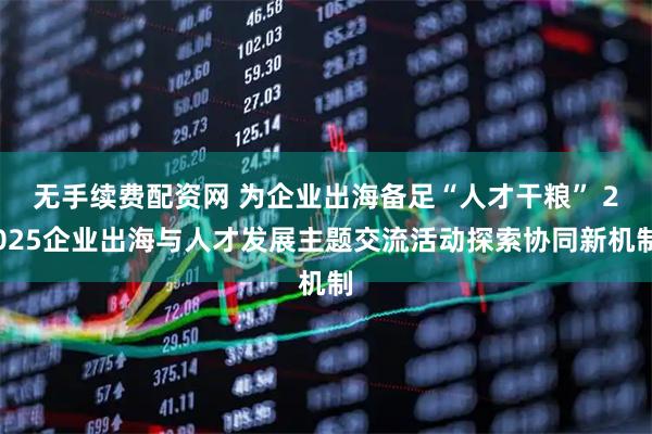 无手续费配资网 为企业出海备足“人才干粮” 2025企业出海与人才发展主题交流活动探索协同新机制