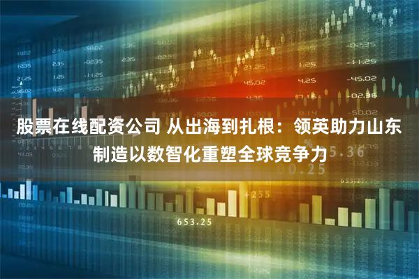 股票在线配资公司 从出海到扎根：领英助力山东制造以数智化重塑全球竞争力