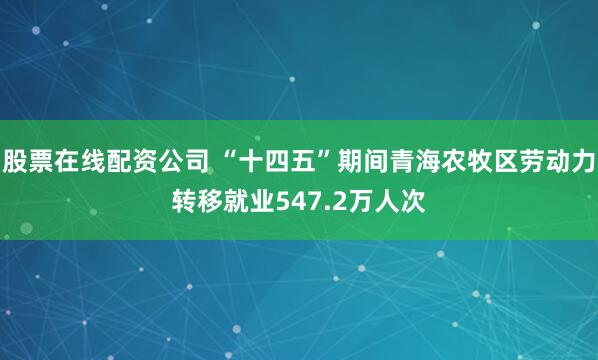 股票在线配资公司 “十四五”期间青海农牧区劳动力转移就业547.2万人次
