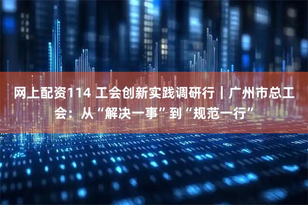 网上配资114 工会创新实践调研行｜广州市总工会：从“解决一事”到“规范一行”