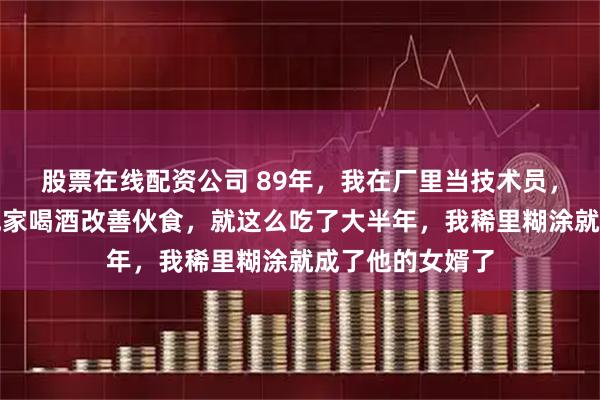 股票在线配资公司 89年，我在厂里当技术员，厂长总叫我去他家喝酒改善伙食，就这么吃了大半年，我稀里糊涂就成了他的女婿了