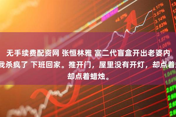 无手续费配资网 张恒林雅 富二代盲盒开出老婆内衣后我杀疯了 下班回家。推开门，屋里没有开灯，却点着蜡烛。